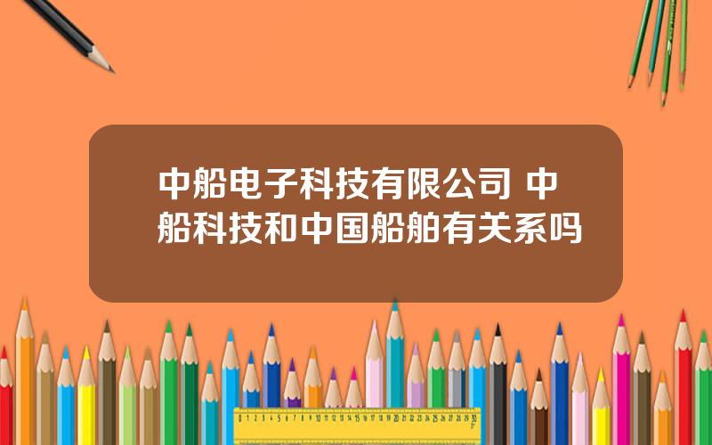 中船电子科技有限公司 中船科技和中国船舶有关系吗